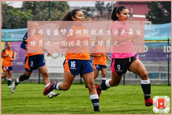 字母哥盛赞詹姆斯称其为历史最佳球员之一现仍是顶尖球员之一